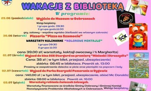 Burmistrz Dobrzan zaprasza na WAKACJE Z BIBLIOTEKĄ  W programie:  29.06 (poniedziałek) Wyjście do Muzeum w Dobrzanach  I grupa godz. 09:30 II grupa godz. 11:00  30.06 (wtorek) Pizzeria „Pizza na Szamocie” Warsztaty kulinarne „Kolorowe moktajle”  I grupa 0